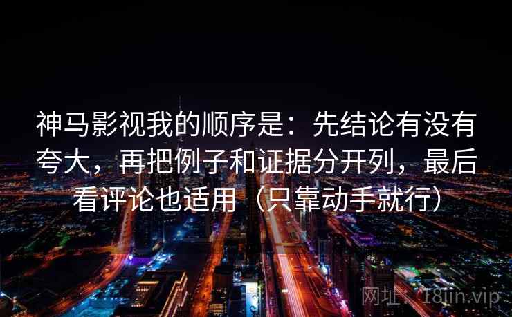 神马影视我的顺序是：先结论有没有夸大，再把例子和证据分开列，最后看评论也适用（只靠动手就行）