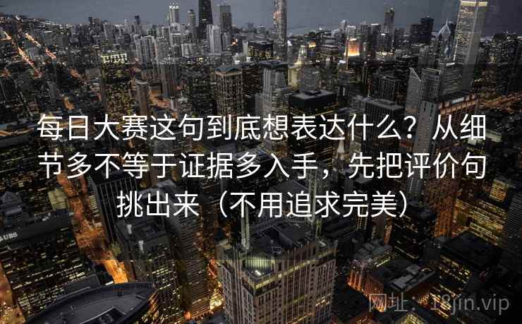 每日大赛这句到底想表达什么？从细节多不等于证据多入手，先把评价句挑出来（不用追求完美）