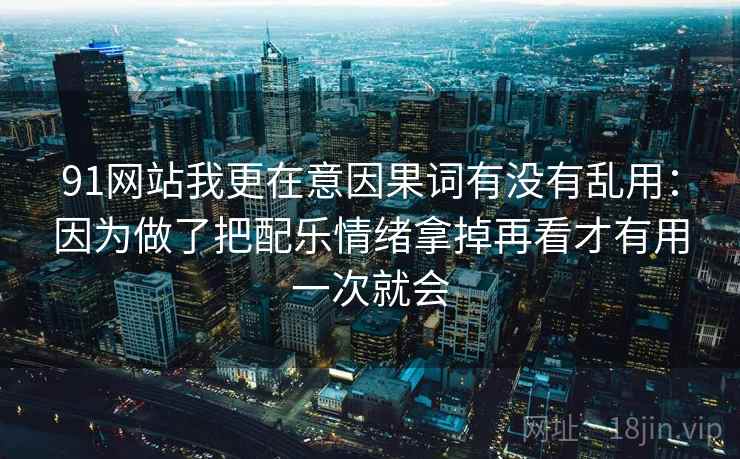 91网站我更在意因果词有没有乱用：因为做了把配乐情绪拿掉再看才有用一次就会
