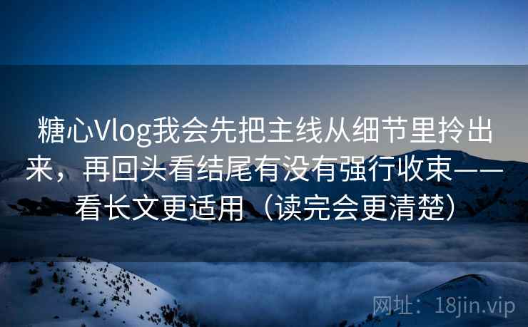 糖心Vlog我会先把主线从细节里拎出来，再回头看结尾有没有强行收束——看长文更适用（读完会更清楚）