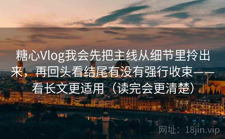 糖心Vlog我会先把主线从细节里拎出来，再回头看结尾有没有强行收束——看长文更适用（读完会更清楚）