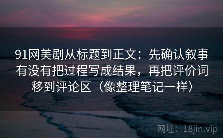 91网美剧从标题到正文：先确认叙事有没有把过程写成结果，再把评价词移到评论区（像整理笔记一样）