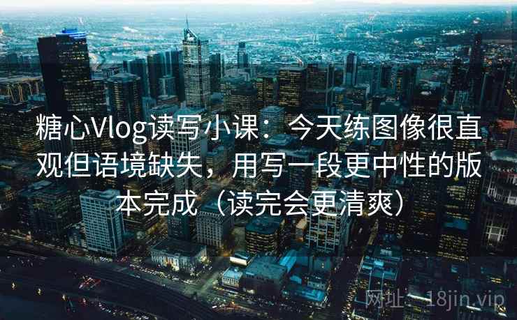 糖心Vlog读写小课：今天练图像很直观但语境缺失，用写一段更中性的版本完成（读完会更清爽）