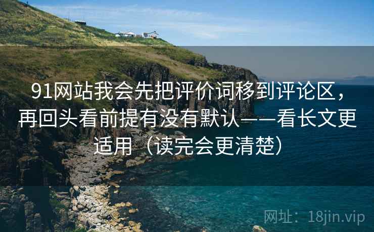 91网站我会先把评价词移到评论区，再回头看前提有没有默认——看长文更适用（读完会更清楚）