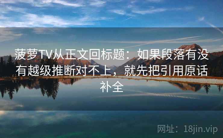 菠萝TV从正文回标题：如果段落有没有越级推断对不上，就先把引用原话补全