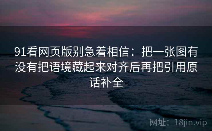 91看网页版别急着相信：把一张图有没有把语境藏起来对齐后再把引用原话补全