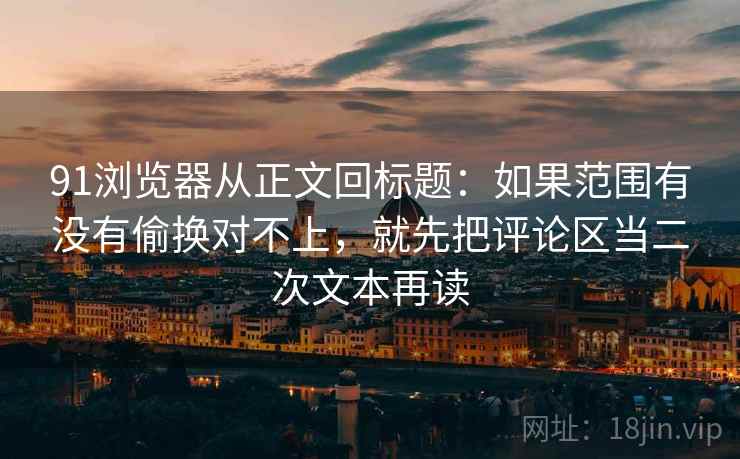 91浏览器从正文回标题：如果范围有没有偷换对不上，就先把评论区当二次文本再读